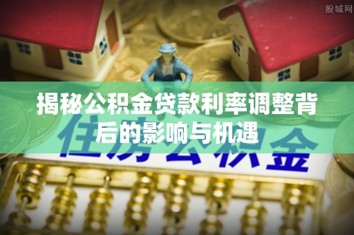 茄子河揭秘公积金贷款利率调整背后的影响与机遇