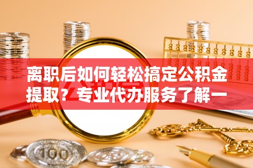 茄子河离职后如何轻松搞定公积金提取？专业代办服务了解一下