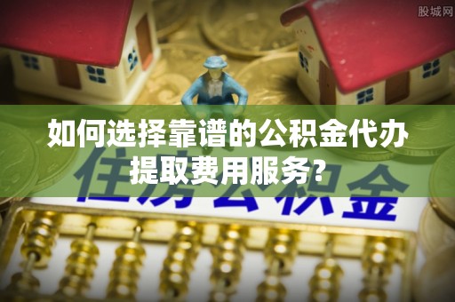 茄子河如何选择靠谱的公积金代办提取费用服务？