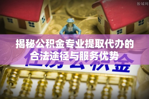 茄子河揭秘公积金专业提取代办的合法途径与服务优势