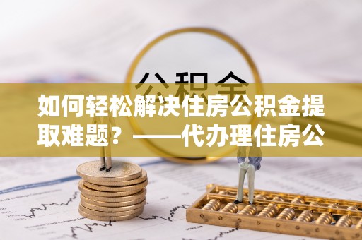 茄子河如何轻松解决住房公积金提取难题？——代办理住房公积金提取服务解析