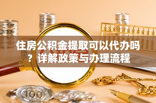 茄子河住房公积金提取可以代办吗？详解政策与办理流程