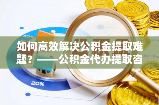 茄子河如何高效解决公积金提取难题？——公积金代办提取咨询服务全解析