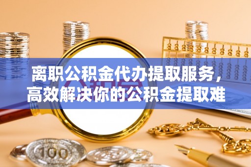 茄子河离职公积金代办提取服务，高效解决你的公积金提取难题