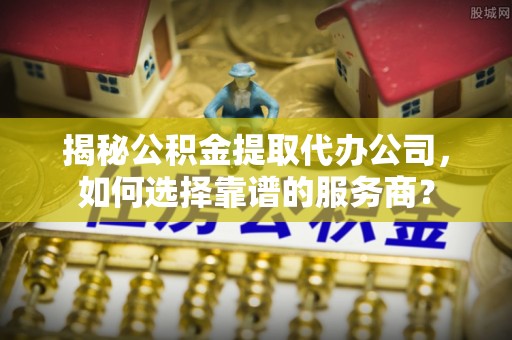 茄子河揭秘公积金提取代办公司，如何选择靠谱的服务商？