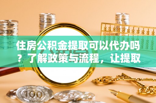 茄子河住房公积金提取可以代办吗？了解政策与流程，让提取更便捷