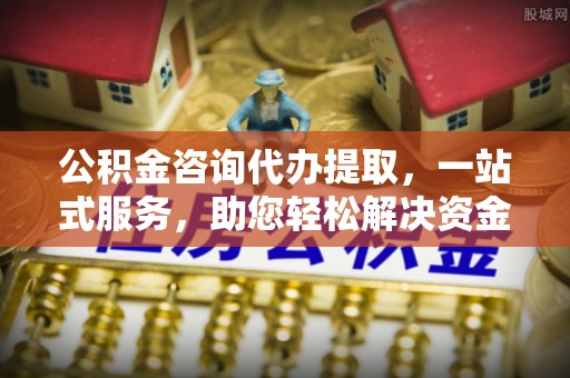 茄子河公积金咨询代办提取，一站式服务，助您轻松解决资金难题