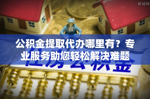茄子河公积金提取代办哪里有？专业服务助您轻松解决难题