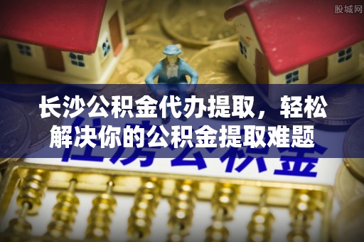 茄子河长沙公积金代办提取，轻松解决你的公积金提取难题