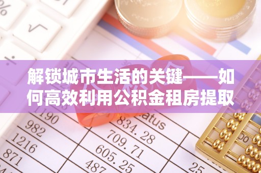 茄子河解锁城市生活的关键——如何高效利用公积金租房提取实现居住自由