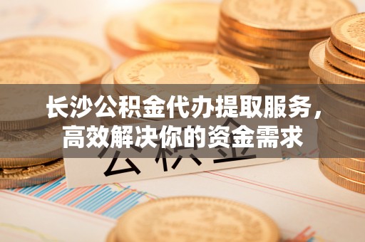 茄子河长沙公积金代办提取服务，高效解决你的资金需求