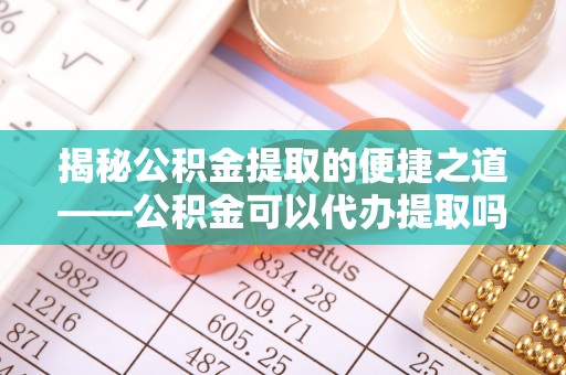 茄子河揭秘公积金提取的便捷之道——公积金可以代办提取吗？