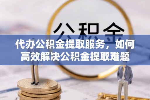 茄子河代办公积金提取服务，如何高效解决公积金提取难题