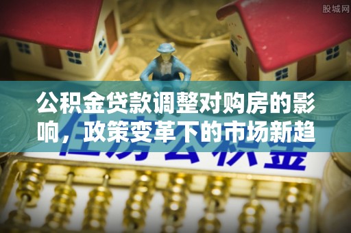 茄子河公积金贷款调整对购房的影响，政策变革下的市场新趋势