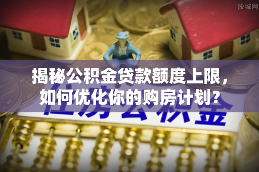 茄子河揭秘公积金贷款额度上限，如何优化你的购房计划？