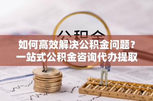 茄子河如何高效解决公积金问题？一站式公积金咨询代办提取服务全解析