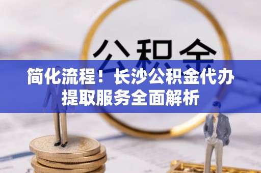 茄子河简化流程！长沙公积金代办提取服务全面解析
